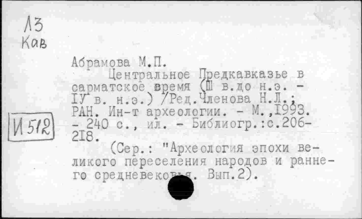 ﻿къ
K(u
И #2
Абрамова М.П.
Центральное Предкавказье в сапматское время (ш в.до н.э. -ІУ" в. н.э.) /Ред.Членова^ Н.Л. ; РАН. Ин-т археологии. - М.,1993. - 240 с., ил. - Библиогр.:с.2О6-218. z
(Сер.: "Археолог я эпохи ве-
ликого переселения народов и раннего средне веке їм. Зып.2).